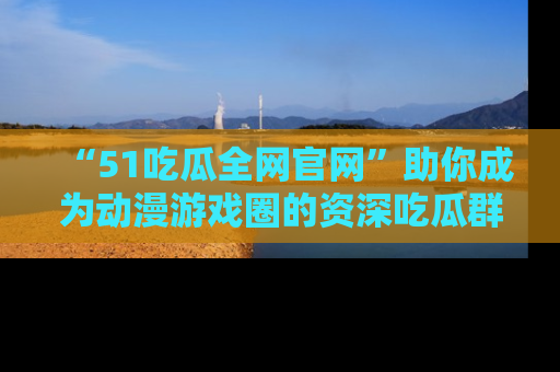 “51吃瓜全网官网”助你成为动漫游戏圈的资深吃瓜群众！