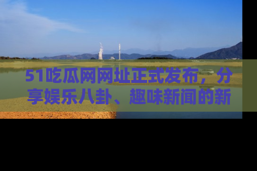 51吃瓜网网址正式发布，分享娱乐八卦、趣味新闻的新平台