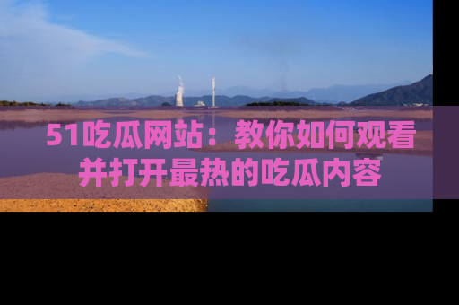 51吃瓜网站：教你如何观看并打开最热的吃瓜内容