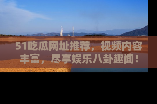 51吃瓜网址推荐，视频内容丰富，尽享娱乐八卦趣闻！