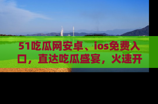 51吃瓜网安卓、ios免费入口，直达吃瓜盛宴，火速开启线上体验！