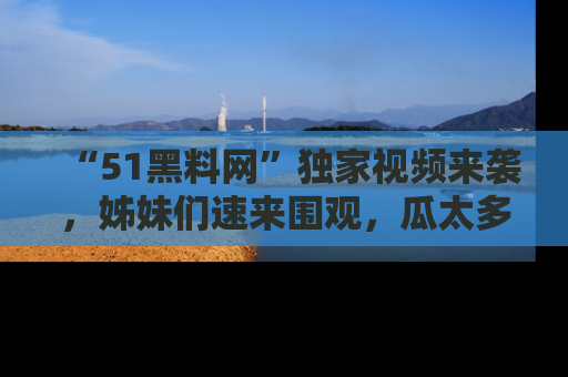 “51黑料网”独家视频来袭，姊妹们速来围观，瓜太多简直停不下来！