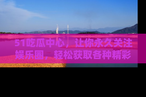 51吃瓜中心，让你永久关注娱乐圈，轻松获取各种精彩的吃瓜信息！