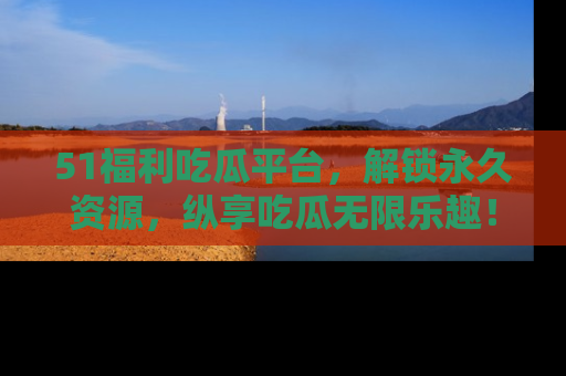 51福利吃瓜平台，解锁永久资源，纵享吃瓜无限乐趣！