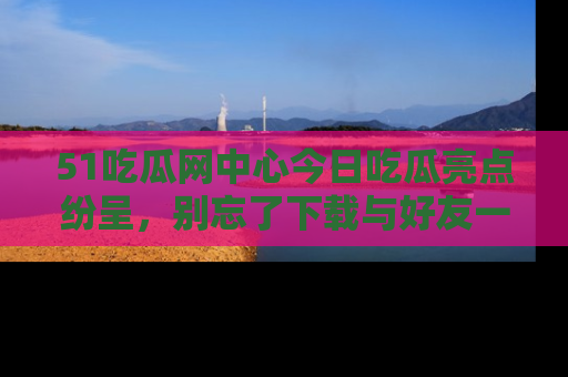 51吃瓜网中心今日吃瓜亮点纷呈，别忘了下载与好友一同分享！