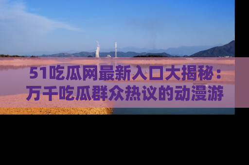 51吃瓜网最新入口大揭秘：万千吃瓜群众热议的动漫游戏事件