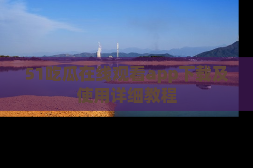51吃瓜在线观看app下载及使用详细教程
