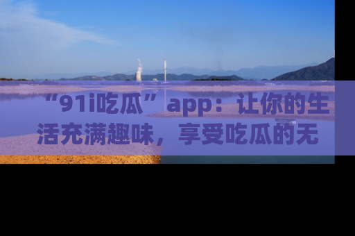 “91i吃瓜”app：让你的生活充满趣味，享受吃瓜的无限乐趣！