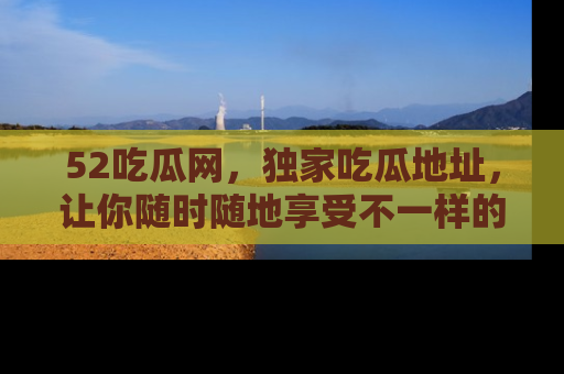 52吃瓜网，独家吃瓜地址，让你随时随地享受不一样的观看体验！