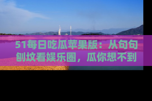51每日吃瓜苹果版：从句句刨坟看娱乐圈，瓜你想不到的精彩纷呈！