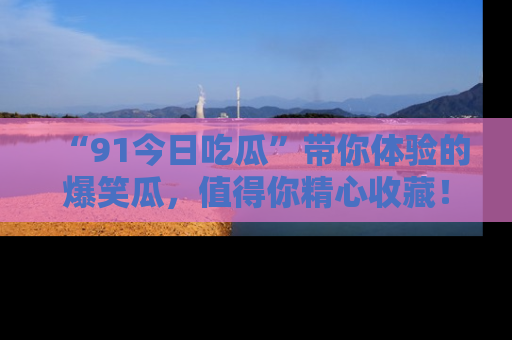 “91今日吃瓜”带你体验的爆笑瓜,值得你精心收藏!