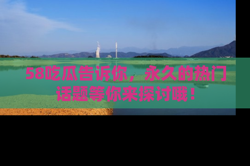 58吃瓜告诉你，永久的热门话题等你来探讨哦！