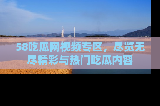 58吃瓜网视频专区，尽览无尽精彩与热门吃瓜内容