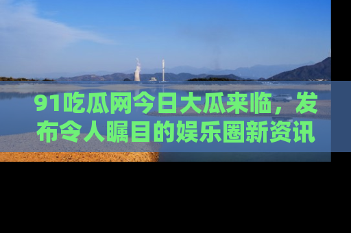 91吃瓜网今日大瓜来临，发布令人瞩目的娱乐圈新资讯！