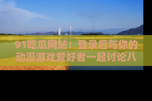 91吃瓜网站：登录后与你的动漫游戏爱好者一起讨论八卦！