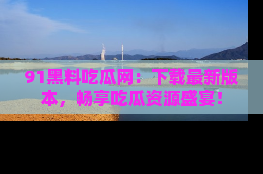 91黑料吃瓜网：下载最新版本，畅享吃瓜资源盛宴！