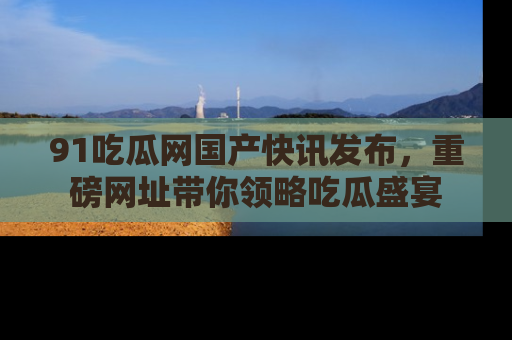 91吃瓜网国产快讯发布，重磅网址带你领略吃瓜盛宴