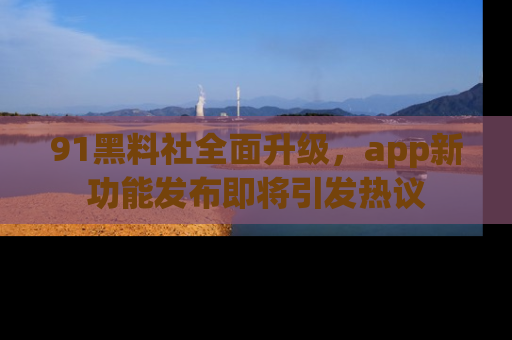 91黑料社全面升级，app新功能发布即将引发热议