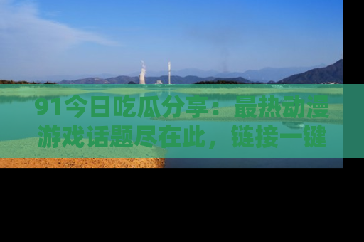 91今日吃瓜分享：最热动漫游戏话题尽在此，链接一键畅游！