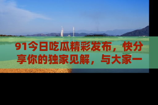 91今日吃瓜精彩发布，快分享你的独家见解，与大家一起讨论吧！