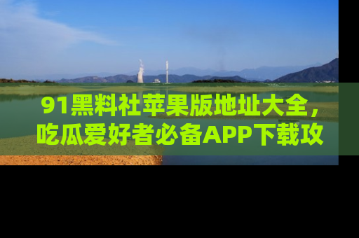 91黑料社苹果版地址大全，吃瓜爱好者必备APP下载攻略