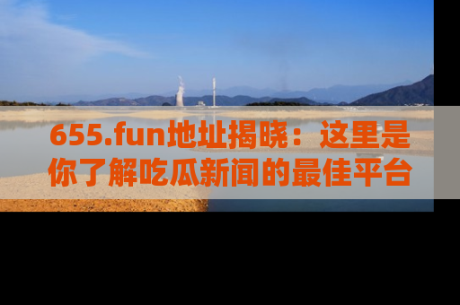 655.fun地址揭晓：这里是你了解吃瓜新闻的最佳平台，快来探索吧！