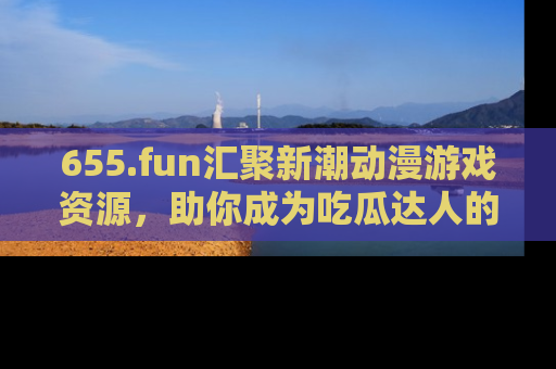 655.fun汇聚新潮动漫游戏资源，助你成为吃瓜达人的必备平台！