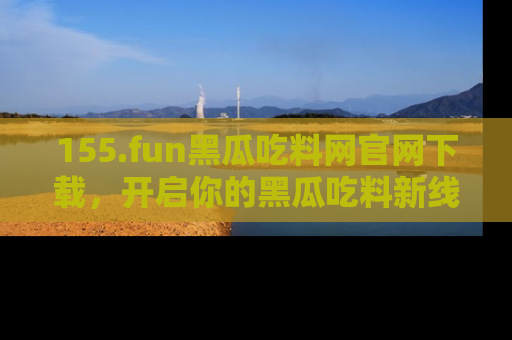 155.fun黑瓜吃料网官网下载，开启你的黑瓜吃料新线路，轻松找到入口！
