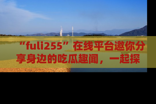“fuli255”在线平台邀你分享身边的吃瓜趣闻，一起探索生活的小秘密！