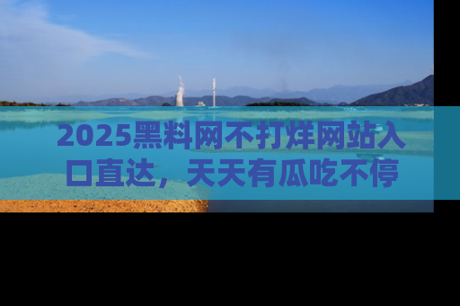 2025黑料网不打烊网站入口直达，天天有瓜吃不停