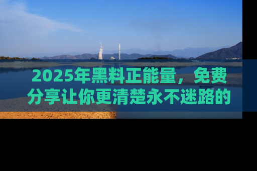 2025年黑料正能量，免费分享让你更清楚永不迷路的真相！