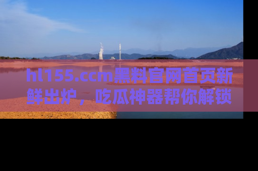 hl155.ccm黑料官网首页新鲜出炉，吃瓜神器帮你解锁那些鲜为人知的内幕！