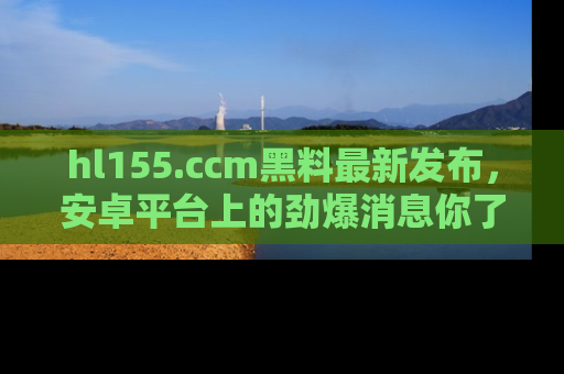 hl155.ccm黑料最新发布，安卓平台上的劲爆消息你了解了吗？