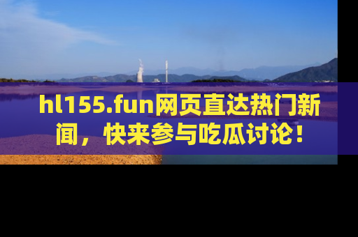 hl155.fun网页直达热门新闻，快来参与吃瓜讨论！