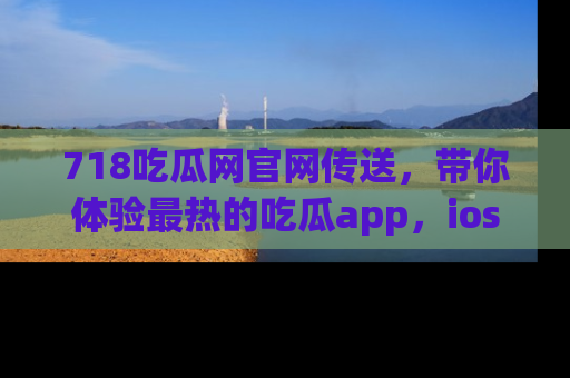 718吃瓜网官网传送，带你体验最热的吃瓜app，ios用户必备哦！