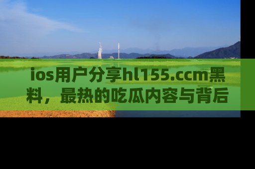 ios用户分享hl155.ccm黑料,最热的吃瓜内容与背后的真实事件!