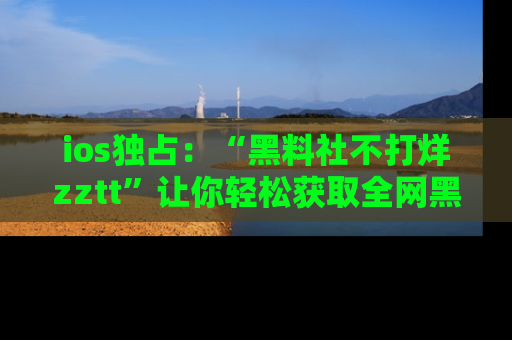 ios独占：“黑料社不打烊zztt”让你轻松获取全网黑料信息，不容错过！