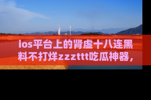ios平台上的肾虚十八连黑料不打烊zzzttt吃瓜神器，你绝对不能错过