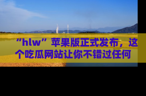 “hlw”苹果版正式发布，这个吃瓜网站让你不错过任何热议话题！