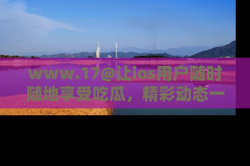 www.17@让ios用户随时随地享受吃瓜,精彩动态一手掌握