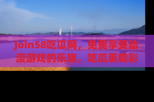 Join58吃瓜网,免费享受动漫游戏的乐趣,吃瓜更精彩!