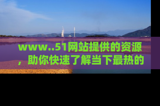 www..51网站提供的资源,助你快速了解当下最热的娱乐八卦