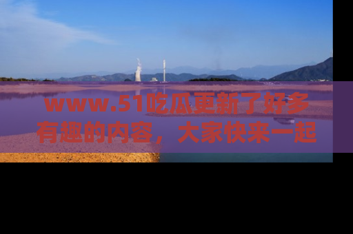 www.51吃瓜更新了好多有趣的内容，大家快来一起享受这波吃瓜热潮吧！