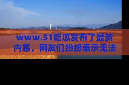 www.51吃瓜发布了最新内幕，网友们纷纷表示无法接受！