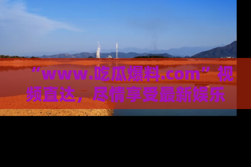 “www.吃瓜爆料.com”视频直达，尽情享受最新娱乐圈的吃瓜盛宴！