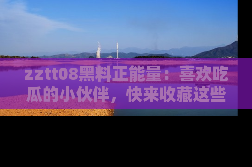 zztt08黑料正能量：喜欢吃瓜的小伙伴，快来收藏这些优质资源！