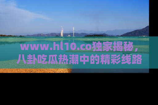 www.hl10.co独家揭秘，八卦吃瓜热潮中的精彩线路推荐