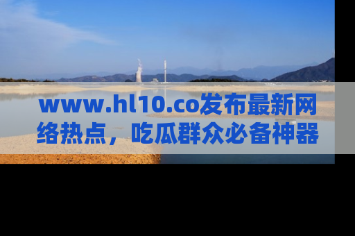 www.hl10.co发布最新网络热点，吃瓜群众必备神器