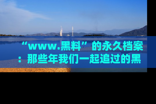 “www.黑料”的永久档案：那些年我们一起追过的黑料真相