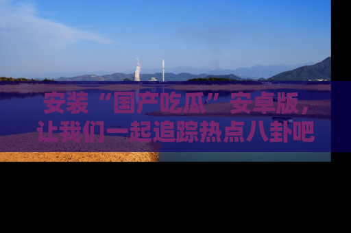 安装“国产吃瓜”安卓版，让我们一起追踪热点八卦吧～